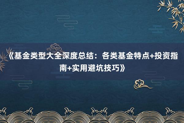 《基金类型大全深度总结：各类基金特点+投资指南+实用避坑技巧》