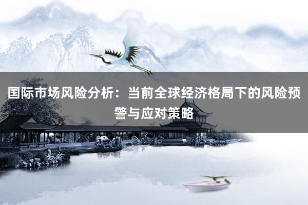 国际市场风险分析：当前全球经济格局下的风险预警与应对策略