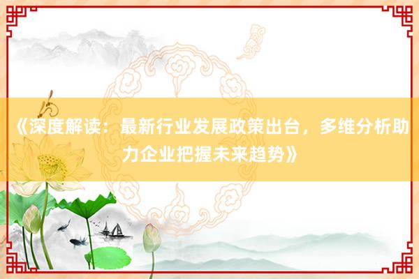 《深度解读：最新行业发展政策出台，多维分析助力企业把握未来趋势》