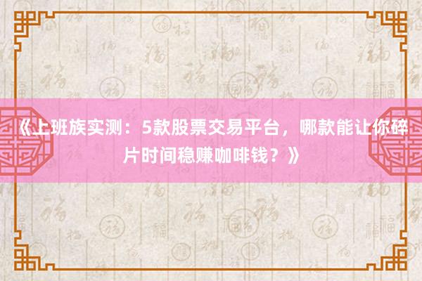 《上班族实测：5款股票交易平台，哪款能让你碎片时间稳赚咖啡钱？》