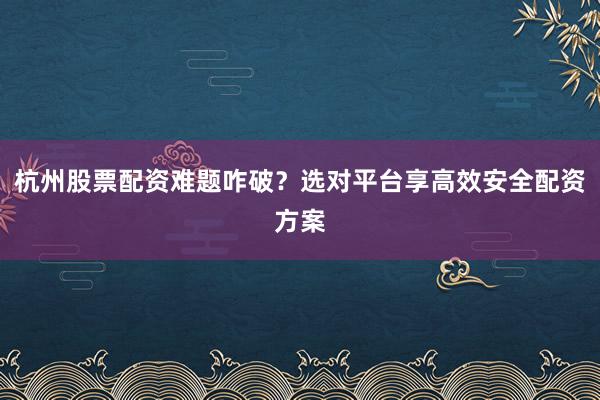 杭州股票配资难题咋破？选对平台享高效安全配资方案