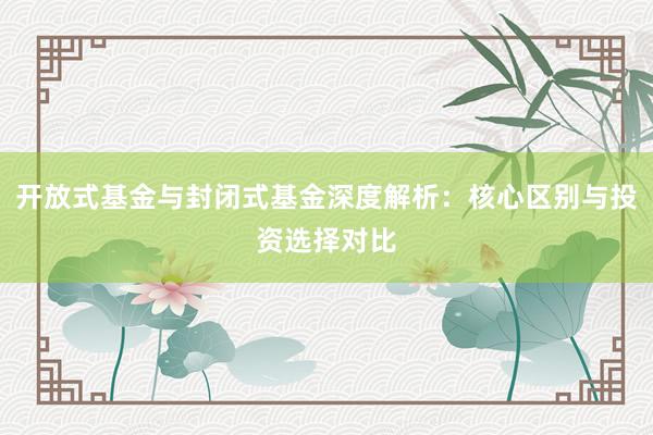 开放式基金与封闭式基金深度解析：核心区别与投资选择对比