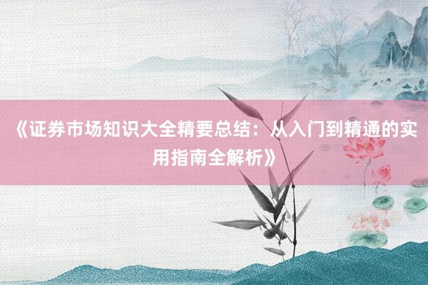《证券市场知识大全精要总结：从入门到精通的实用指南全解析》