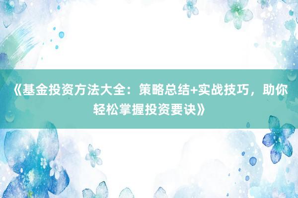 《基金投资方法大全：策略总结+实战技巧，助你轻松掌握投资要诀》