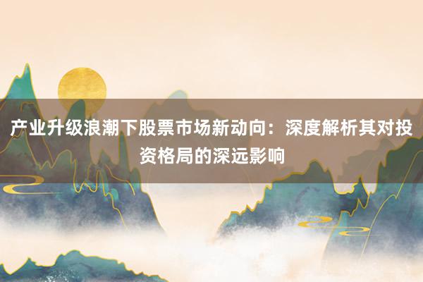 产业升级浪潮下股票市场新动向：深度解析其对投资格局的深远影响